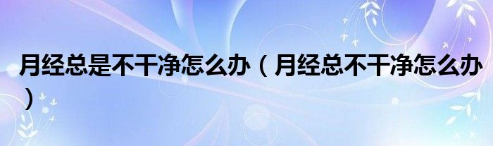 月經(jīng)總是不干凈怎么辦（月經(jīng)總不干凈怎么辦）