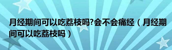 月經(jīng)期間可以吃荔枝嗎?會(huì)不會(huì)痛經(jīng)（月經(jīng)期間可以吃荔枝嗎）