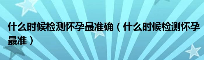 什么時候檢測懷孕最準確（什么時候檢測懷孕最準）