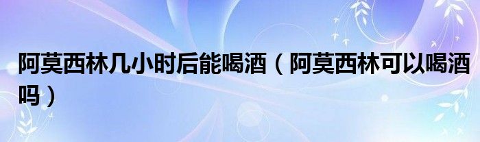 阿莫西林幾小時(shí)后能喝酒（阿莫西林可以喝酒嗎）