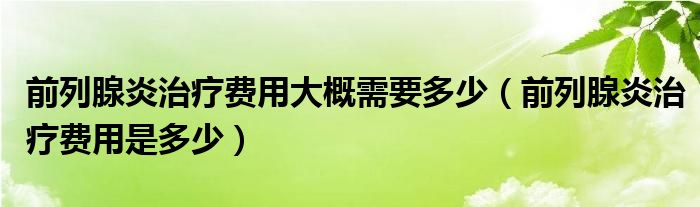 前列腺炎治療費用大概需要多少（前列腺炎治療費用是多少）