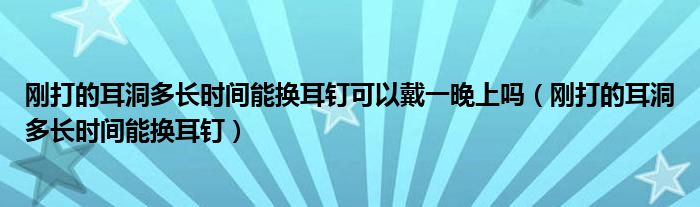 剛打的耳洞多長(zhǎng)時(shí)間能換耳釘可以戴一晚上嗎（剛打的耳洞多長(zhǎng)時(shí)間能換耳釘）