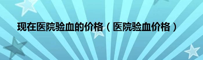 現(xiàn)在醫(yī)院驗(yàn)血的價(jià)格（醫(yī)院驗(yàn)血價(jià)格）