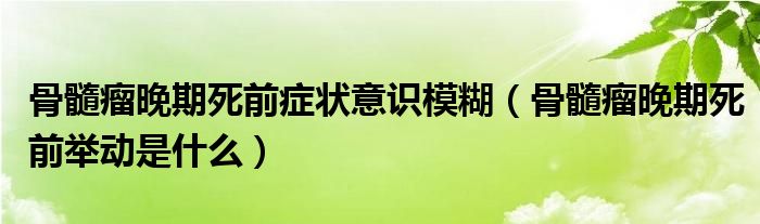 骨髓瘤晚期死前癥狀意識模糊（骨髓瘤晚期死前舉動(dòng)是什么）