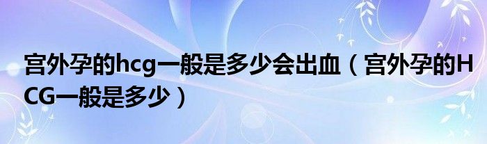 宮外孕的hcg一般是多少會出血（宮外孕的HCG一般是多少）