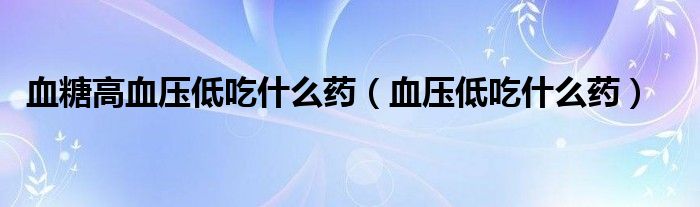 血糖高血壓低吃什么藥（血壓低吃什么藥）