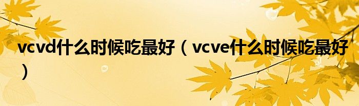 vcvd什么時候吃最好（vcve什么時候吃最好）