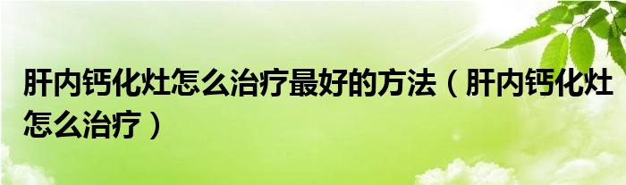 肝內(nèi)鈣化灶怎么治療最好的方法（肝內(nèi)鈣化灶怎么治療）