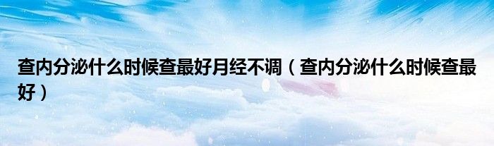 查內分泌什么時候查最好月經(jīng)不調（查內分泌什么時候查最好）