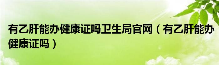 有乙肝能辦健康證嗎衛(wèi)生局官網(wǎng)（有乙肝能辦健康證嗎）