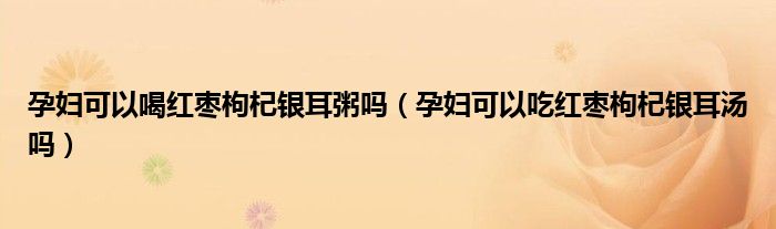 孕婦可以喝紅棗枸杞銀耳粥嗎（孕婦可以吃紅棗枸杞銀耳湯嗎）