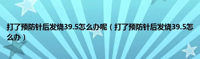 打了預(yù)防針后發(fā)燒39.5怎么辦呢（打了預(yù)防針后發(fā)燒39.5怎么辦）