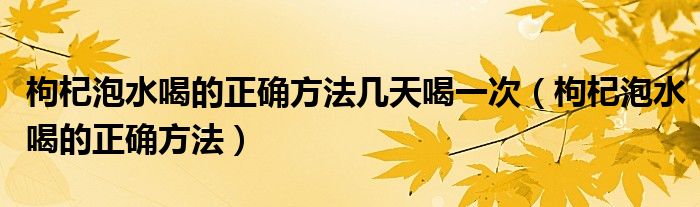 枸杞泡水喝的正確方法幾天喝一次（枸杞泡水喝的正確方法）