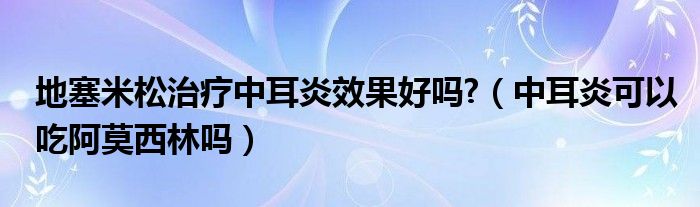 地塞米松治療中耳炎效果好嗎?（中耳炎可以吃阿莫西林嗎）