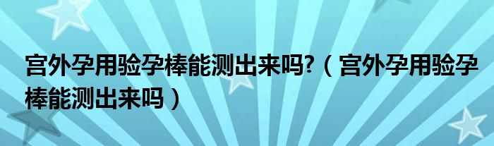 宮外孕用驗(yàn)孕棒能測出來嗎?（宮外孕用驗(yàn)孕棒能測出來嗎）