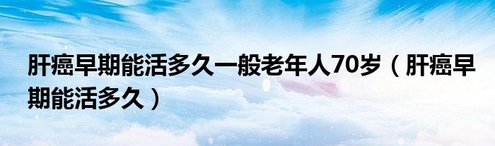 肝癌早期能活多久一般老年人70歲（肝癌早期能活多久）