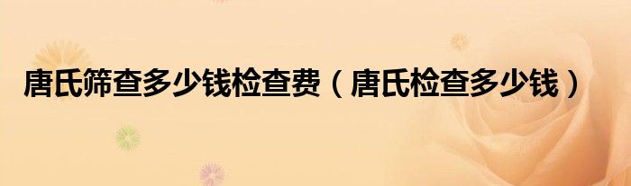 唐氏篩查多少錢檢查費(fèi)（唐氏檢查多少錢）