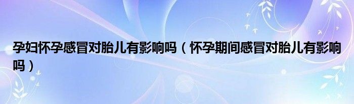 孕婦懷孕感冒對胎兒有影響嗎（懷孕期間感冒對胎兒有影響嗎）