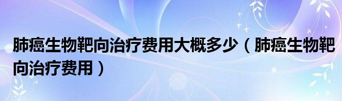 肺癌生物靶向治療費(fèi)用大概多少（肺癌生物靶向治療費(fèi)用）