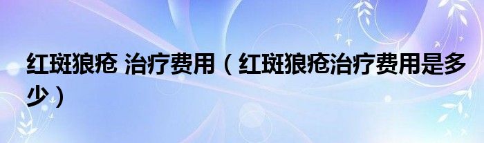 紅斑狼瘡 治療費用（紅斑狼瘡治療費用是多少）