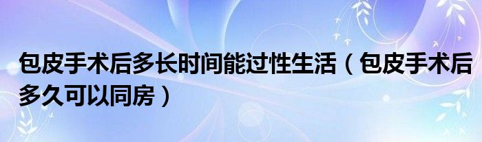 包皮手術(shù)后多長時(shí)間能過性生活（包皮手術(shù)后多久可以同房）