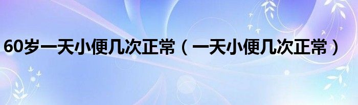 60歲一天小便幾次正常（一天小便幾次正常）