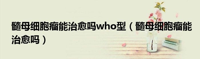 髓母細(xì)胞瘤能治愈嗎who型（髓母細(xì)胞瘤能治愈嗎）