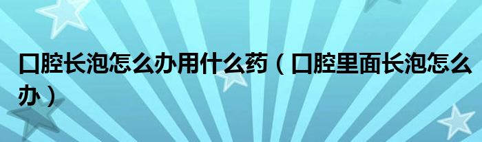 口腔長泡怎么辦用什么藥（口腔里面長泡怎么辦）