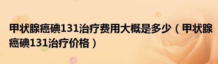 甲狀腺癌碘131治療費用大概是多少（甲狀腺癌碘131治療價格）