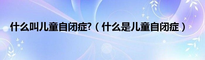 什么叫兒童自閉癥?（什么是兒童自閉癥）