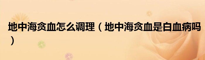 地中海貪血怎么調(diào)理（地中海貪血是白血病嗎）