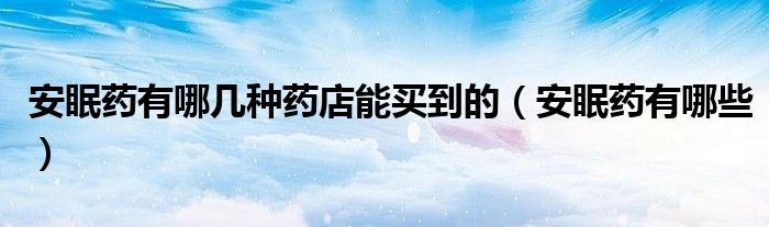 安眠藥有哪幾種藥店能買(mǎi)到的（安眠藥有哪些）