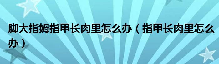 腳大指姆指甲長(zhǎng)肉里怎么辦（指甲長(zhǎng)肉里怎么辦）