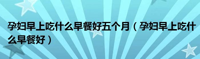 孕婦早上吃什么早餐好五個(gè)月（孕婦早上吃什么早餐好）