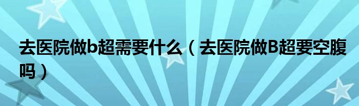 去醫(yī)院做b超需要什么（去醫(yī)院做B超要空腹嗎）