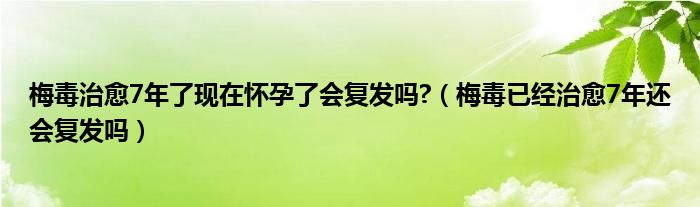 梅毒治愈7年了現(xiàn)在懷孕了會復發(fā)嗎?（梅毒已經(jīng)治愈7年還會復發(fā)嗎）