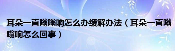 耳朵一直嗡嗡響怎么辦緩解辦法（耳朵一直嗡嗡響怎么回事）