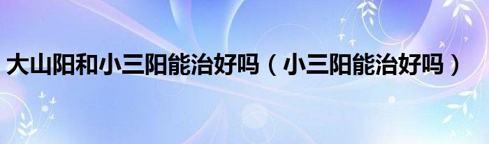 大山陽(yáng)和小三陽(yáng)能治好嗎（小三陽(yáng)能治好嗎）