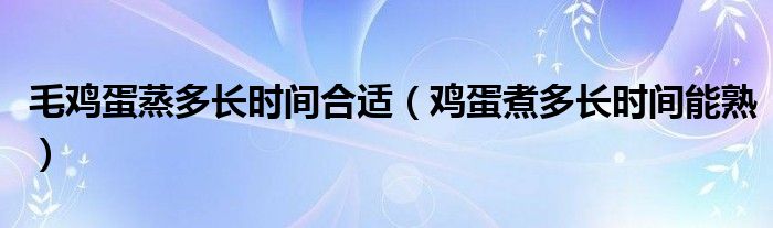 毛雞蛋蒸多長時(shí)間合適（雞蛋煮多長時(shí)間能熟）