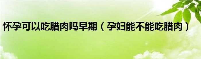 懷孕可以吃臘肉嗎早期（孕婦能不能吃臘肉）