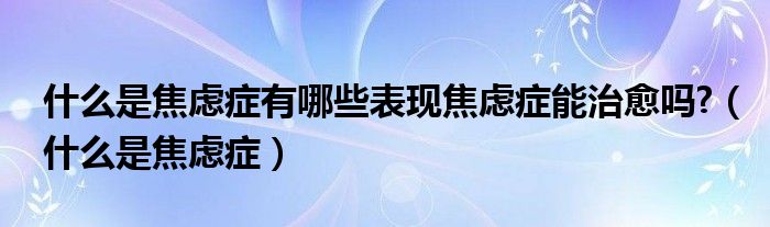 什么是焦慮癥有哪些表現(xiàn)焦慮癥能治愈嗎?（什么是焦慮癥）