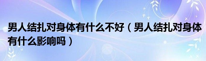 男人結(jié)扎對(duì)身體有什么不好（男人結(jié)扎對(duì)身體有什么影響嗎）