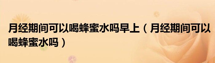 月經(jīng)期間可以喝蜂蜜水嗎早上（月經(jīng)期間可以喝蜂蜜水嗎）