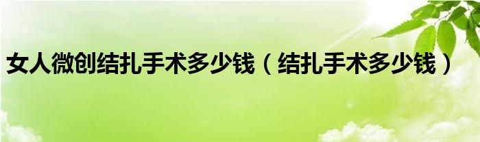 女人微創(chuàng)結(jié)扎手術多少錢（結(jié)扎手術多少錢）