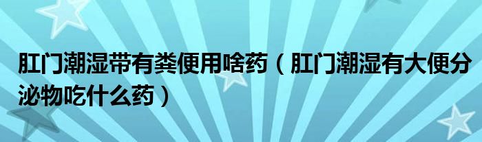 肛門潮濕帶有糞便用啥藥（肛門潮濕有大便分泌物吃什么藥）