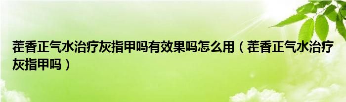 藿香正氣水治療灰指甲嗎有效果嗎怎么用（藿香正氣水治療灰指甲嗎）