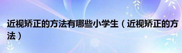 近視矯正的方法有哪些小學生（近視矯正的方法）