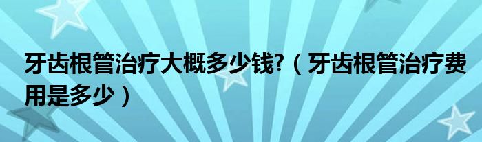 牙齒根管治療大概多少錢?（牙齒根管治療費用是多少）