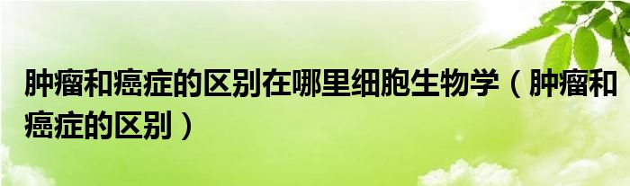 腫瘤和癌癥的區(qū)別在哪里細(xì)胞生物學(xué)（腫瘤和癌癥的區(qū)別）