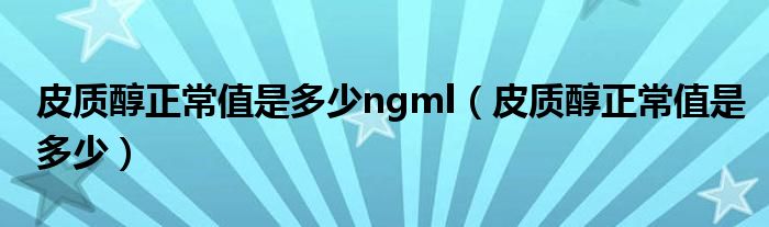 皮質(zhì)醇正常值是多少ngml（皮質(zhì)醇正常值是多少）